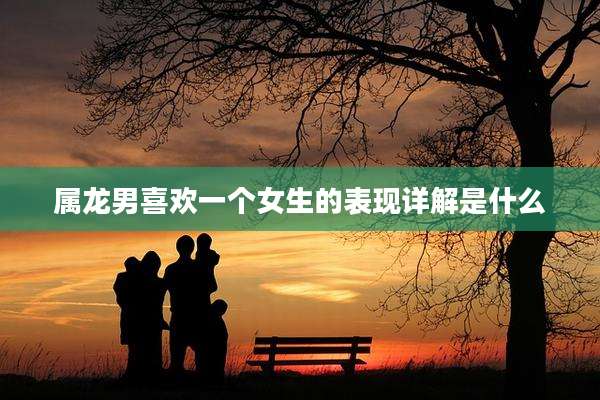 属龙男喜欢一个女生的表现详解是什么