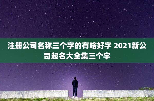 注册公司名称三个字的有啥好字 2021新公司起名大全集三个字