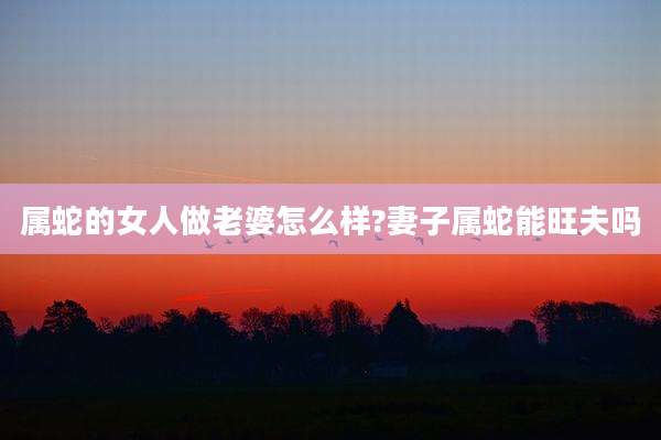 属蛇的女人做老婆怎么样?妻子属蛇能旺夫吗