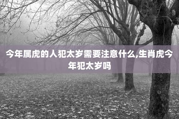 今年属虎的人犯太岁需要注意什么,生肖虎今年犯太岁吗