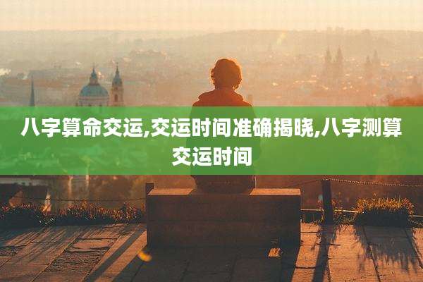 八字算命交运,交运时间准确揭晓,八字测算交运时间
