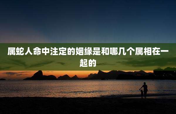 属蛇人命中注定的姻缘是和哪几个属相在一起的