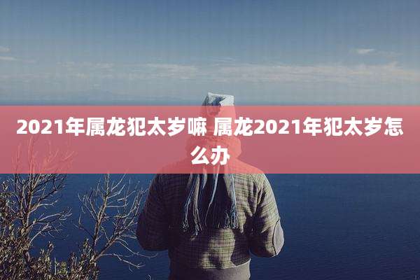 2021年属龙犯太岁嘛 属龙2021年犯太岁怎么办