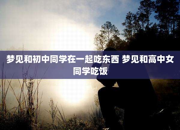 梦见和初中同学在一起吃东西 梦见和高中女同学吃饭