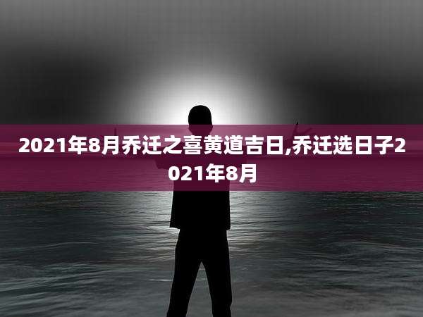 2021年8月乔迁之喜黄道吉日,乔迁选日子2021年8月