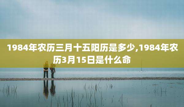 1984年农历三月十五阳历是多少,1984年农历3月15日是什么命