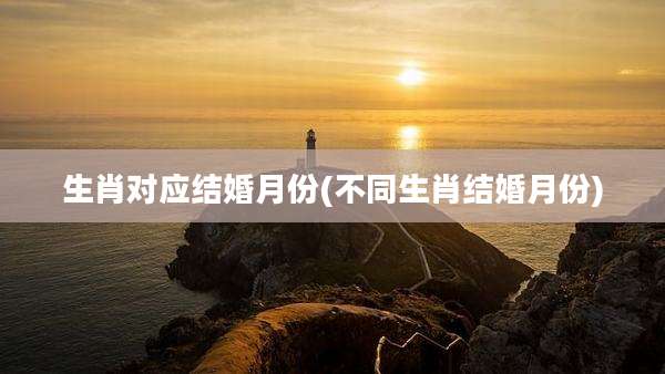 生肖对应结婚月份(不同生肖结婚月份)