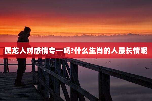属龙人对感情专一吗?什么生肖的人最长情呢