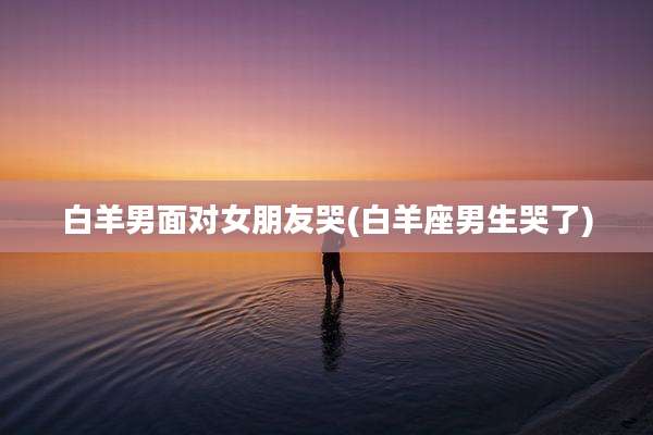 白羊男面对女朋友哭(白羊座男生哭了)