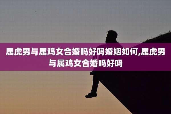 属虎男与属鸡女合婚吗好吗婚姻如何,属虎男与属鸡女合婚吗好吗