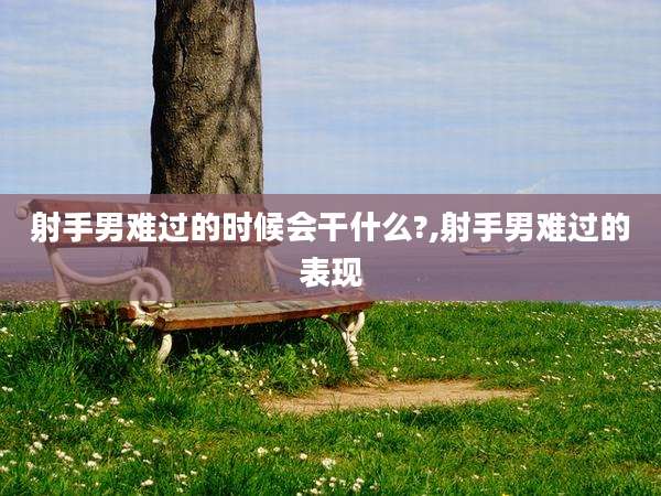射手男难过的时候会干什么?,射手男难过的表现