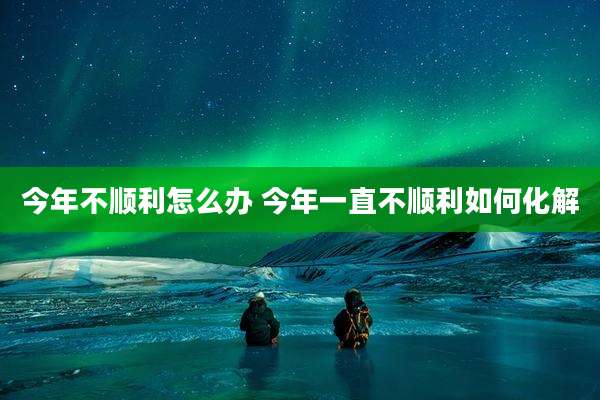 今年不顺利怎么办 今年一直不顺利如何化解