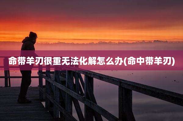 命带羊刃很重无法化解怎么办(命中带羊刃)