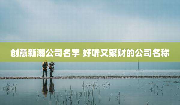 创意新潮公司名字 好听又聚财的公司名称