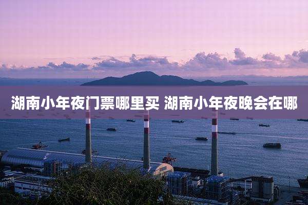 湖南小年夜门票哪里买 湖南小年夜晚会在哪