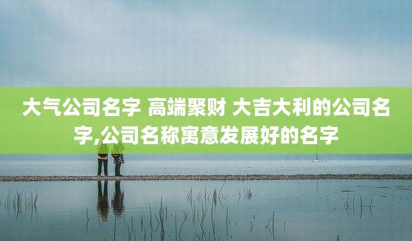 大气公司名字 高端聚财 大吉大利的公司名字,公司名称寓意发展好的名字