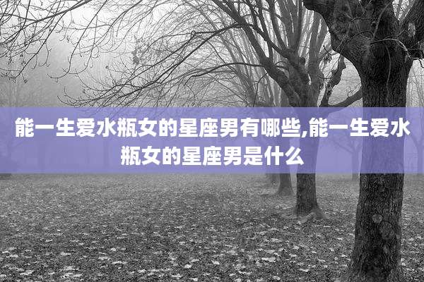 能一生爱水瓶女的星座男有哪些,能一生爱水瓶女的星座男是什么
