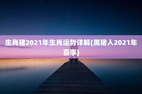 生肖猪2021年生肖运势详解(属猪人2021年喜事)