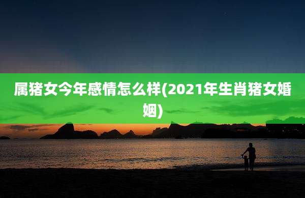 属猪女今年感情怎么样(2021年生肖猪女婚姻)