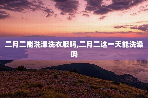 二月二能洗澡洗衣服吗,二月二这一天能洗澡吗