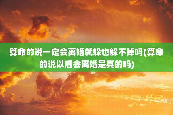 算命的说一定会离婚就躲也躲不掉吗(算命的说以后会离婚是真的吗)