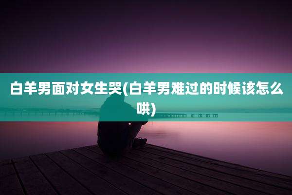 白羊男面对女生哭(白羊男难过的时候该怎么哄)