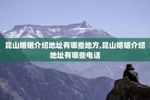 昆山婚姻介绍地址有哪些地方,昆山婚姻介绍地址有哪些电话