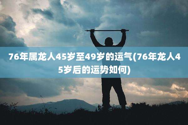 76年属龙人45岁至49岁的运气(76年龙人45岁后的运势如何)