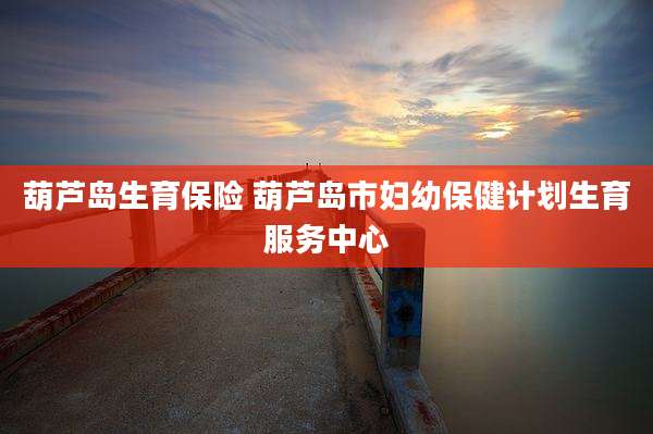 葫芦岛生育保险 葫芦岛市妇幼保健计划生育服务中心