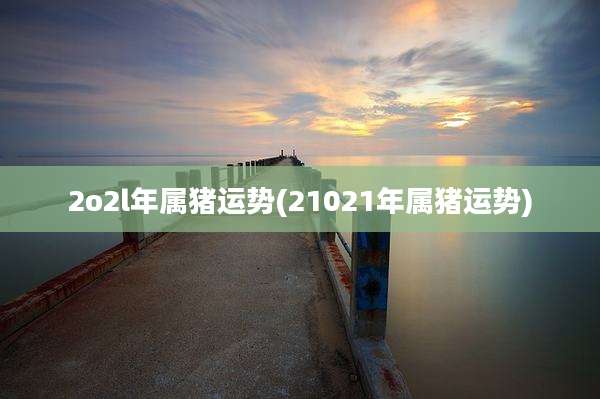 2o2l年属猪运势(21021年属猪运势)