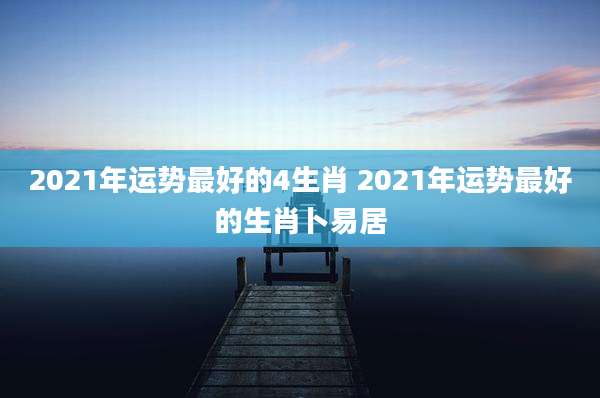 2021年运势最好的4生肖 2021年运势最好的生肖卜易居