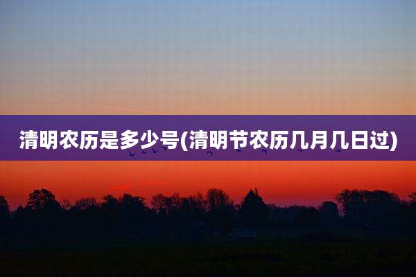 清明农历是多少号(清明节农历几月几日过)