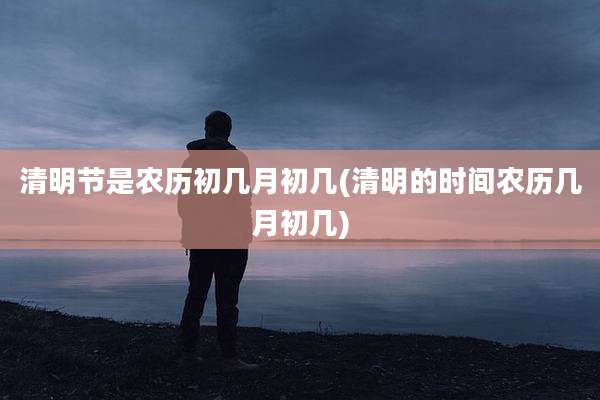 清明节是农历初几月初几(清明的时间农历几月初几)