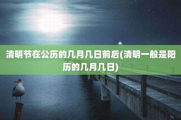 清明节在公历的几月几日前后(清明一般是阳历的几月几日)