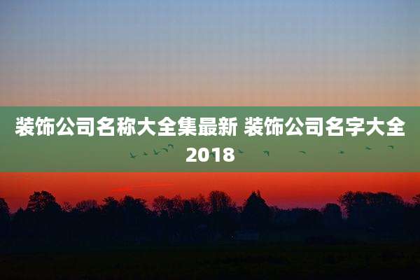 装饰公司名称大全集最新 装饰公司名字大全2018