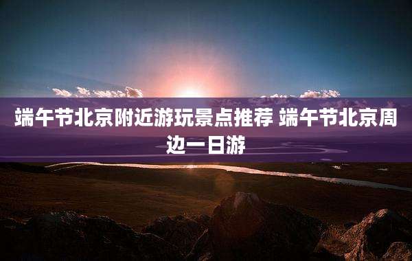 端午节北京附近游玩景点推荐 端午节北京周边一日游