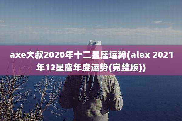 axe大叔2020年十二星座运势(alex 2021年12星座年度运势(完整版))