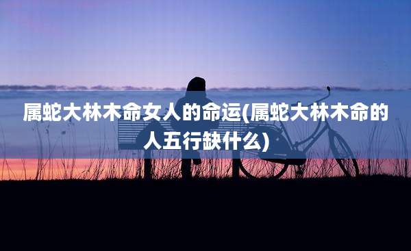属蛇大林木命女人的命运(属蛇大林木命的人五行缺什么)
