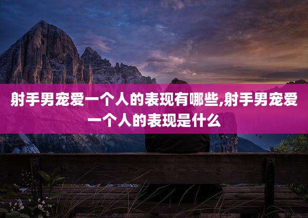射手男宠爱一个人的表现有哪些,射手男宠爱一个人的表现是什么