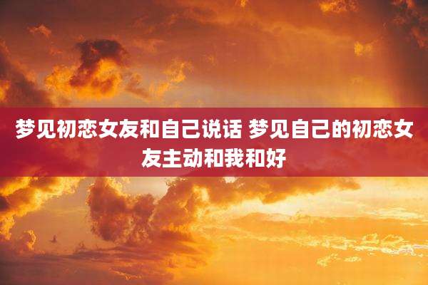 梦见初恋女友和自己说话 梦见自己的初恋女友主动和我和好