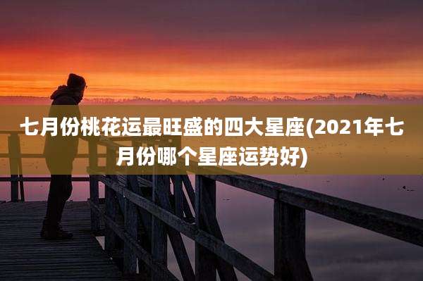 七月份桃花运最旺盛的四大星座(2021年七月份哪个星座运势好)