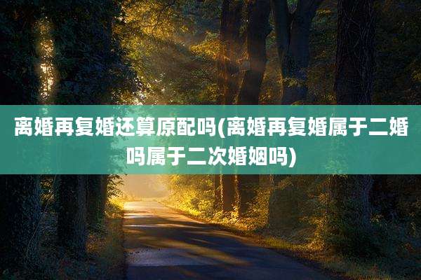 离婚再复婚还算原配吗(离婚再复婚属于二婚吗属于二次婚姻吗)