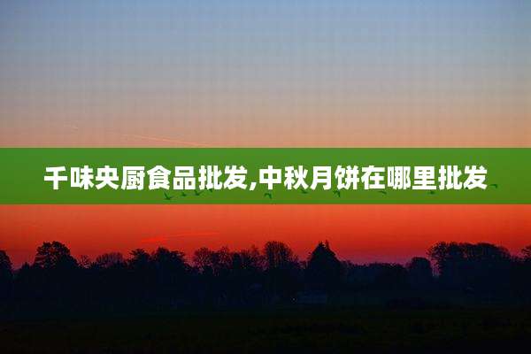 千味央厨食品批发,中秋月饼在哪里批发