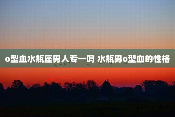 o型血水瓶座男人专一吗 水瓶男o型血的性格