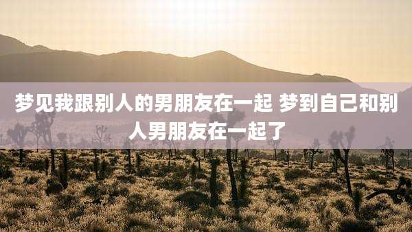 梦见我跟别人的男朋友在一起 梦到自己和别人男朋友在一起了