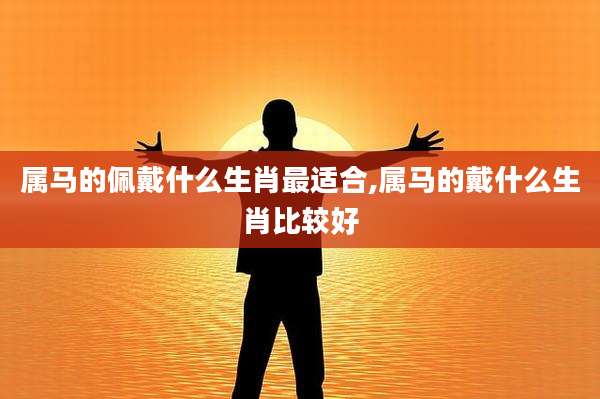 属马的佩戴什么生肖最适合,属马的戴什么生肖比较好