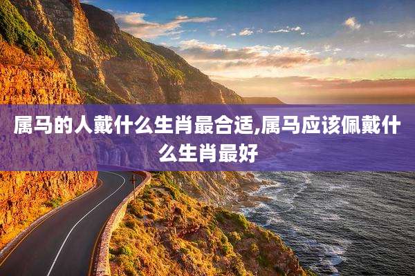 属马的人戴什么生肖最合适,属马应该佩戴什么生肖最好