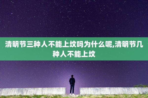 清明节三种人不能上坟吗为什么呢,清明节几种人不能上坟