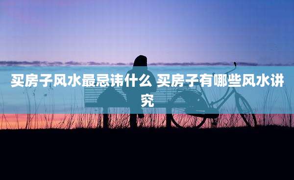 买房子风水最忌讳什么 买房子有哪些风水讲究