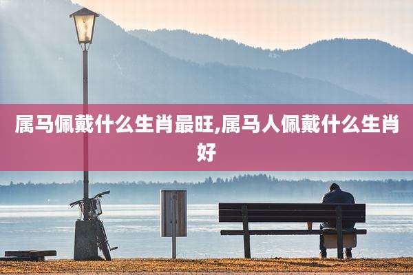 属马佩戴什么生肖最旺,属马人佩戴什么生肖好
